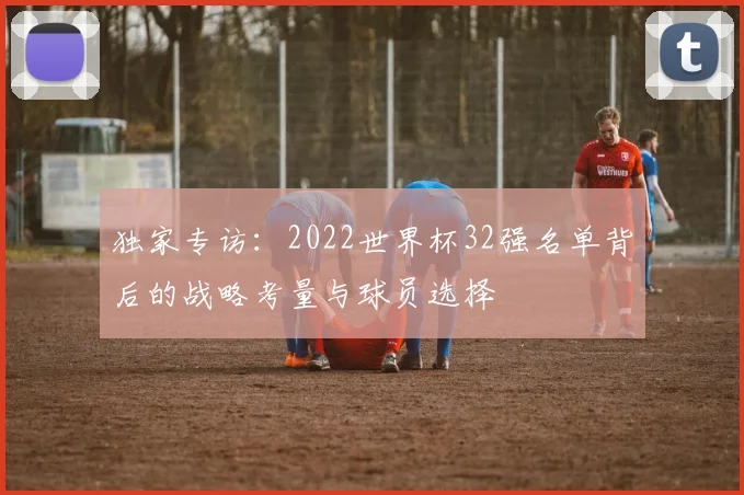 独家专访：2022世界杯32强名单背后的战略考量与球员选择