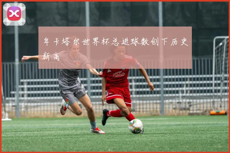 年卡塔尔世界杯总进球数创下历史新高