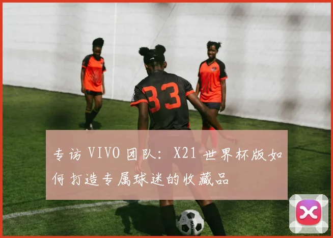 专访 VIVO 团队：X21 世界杯版如何打造专属球迷的收藏品