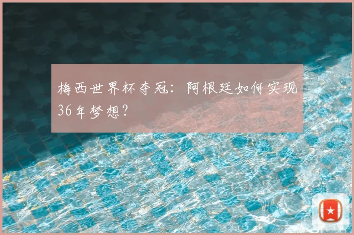 梅西世界杯夺冠：阿根廷如何实现36年梦想？