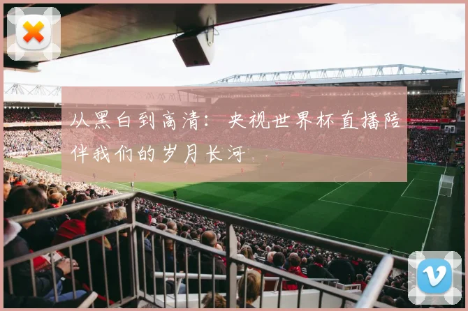 从黑白到高清:央视世界杯直播陪伴我们的岁月长河