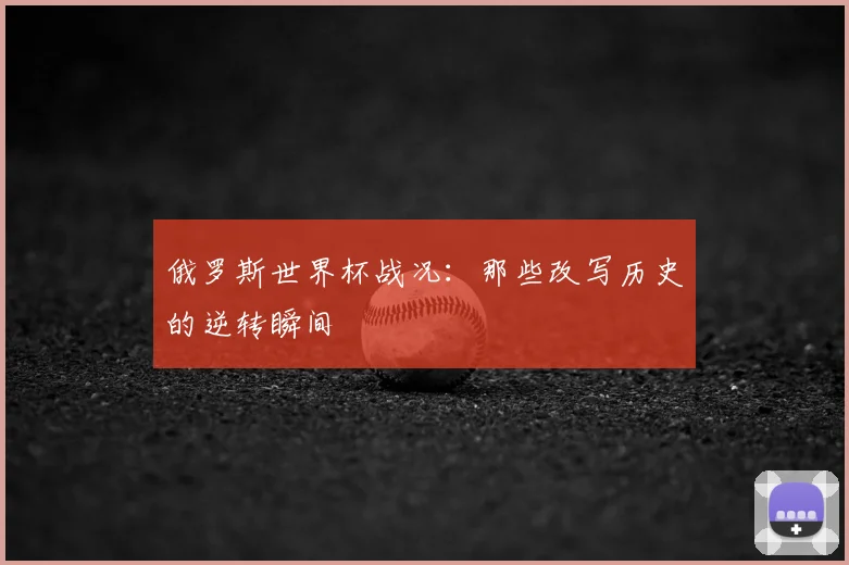 俄罗斯世界杯战况:那些改写历史的逆转瞬间