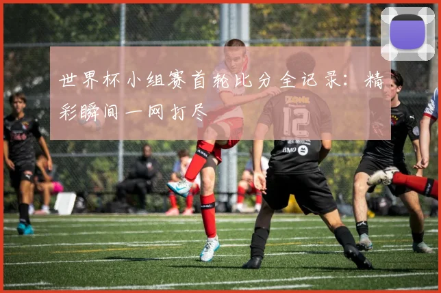 世界杯小组赛首轮比分全记录：精彩瞬间一网打尽