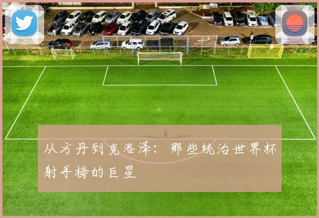 从方丹到克洛泽：那些统治世界杯射手榜的巨星